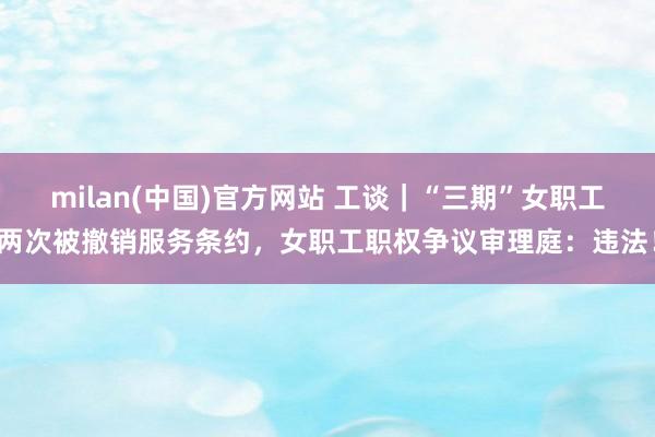 milan(中国)官方网站 工谈｜“三期”女职工两次被撤销服务条约，女职工职权争议审理庭：违法！