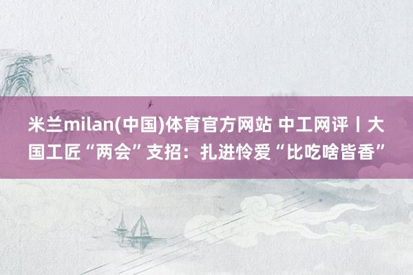 米兰milan(中国)体育官方网站 中工网评丨大国工匠“两会”支招：扎进怜爱“比吃啥皆香”