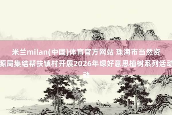 米兰milan(中国)体育官方网站 珠海市当然资源局集结帮扶镇村开展2026年绿好意思植树系列活动