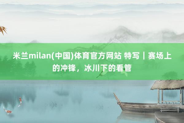 米兰milan(中国)体育官方网站 特写｜赛场上的冲锋，冰川下的看管