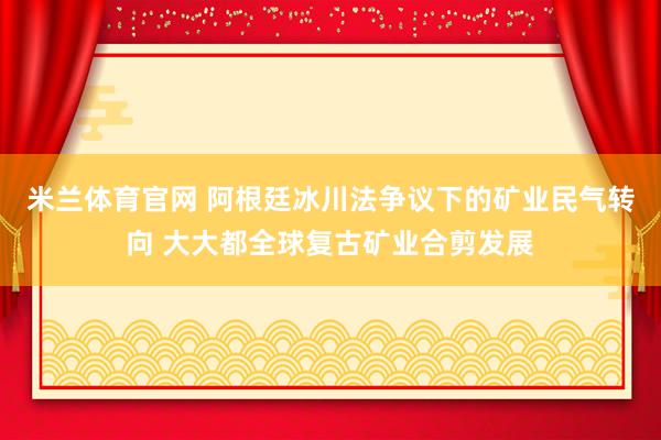 米兰体育官网 阿根廷冰川法争议下的矿业民气转向 大大都全球复古矿业合剪发展