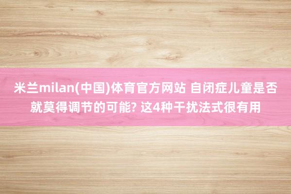 米兰milan(中国)体育官方网站 自闭症儿童是否就莫得调节的可能? 这4种干扰法式很有用