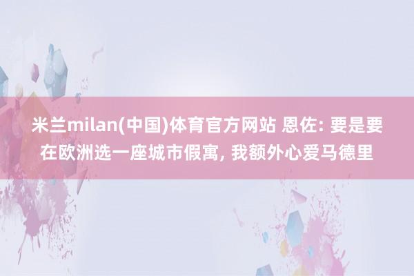 米兰milan(中国)体育官方网站 恩佐: 要是要在欧洲选一座城市假寓， 我额外心爱马德里