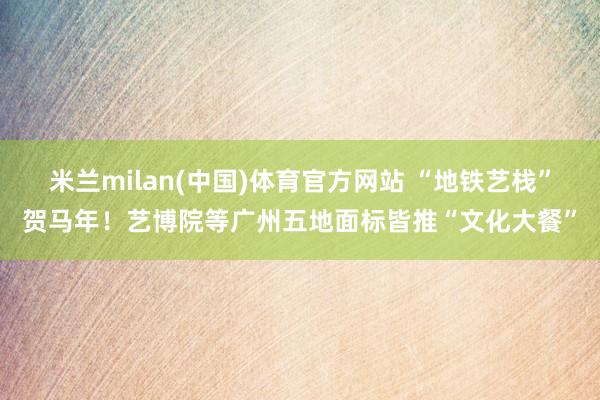 米兰milan(中国)体育官方网站 “地铁艺栈”贺马年！艺博院等广州五地面标皆推“文化大餐”