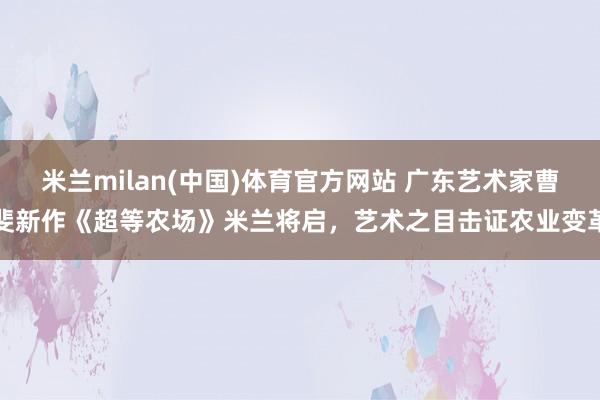 米兰milan(中国)体育官方网站 广东艺术家曹斐新作《超等农场》米兰将启，艺术之目击证农业变革