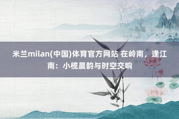 米兰milan(中国)体育官方网站 在岭南，逢江南：小榄晨韵与时空交响