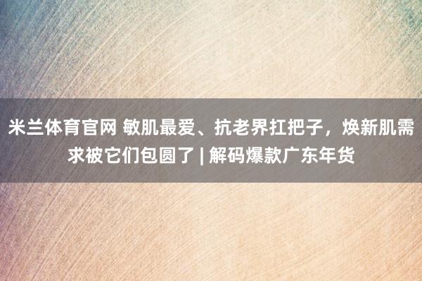 米兰体育官网 敏肌最爱、抗老界扛把子，焕新肌需求被它们包圆了 | 解码爆款广东年货