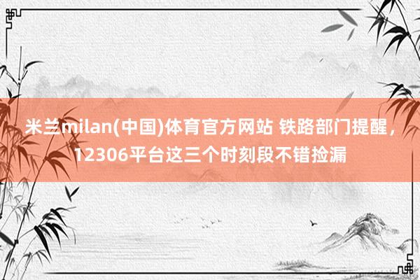 米兰milan(中国)体育官方网站 铁路部门提醒，12306平台这三个时刻段不错捡漏