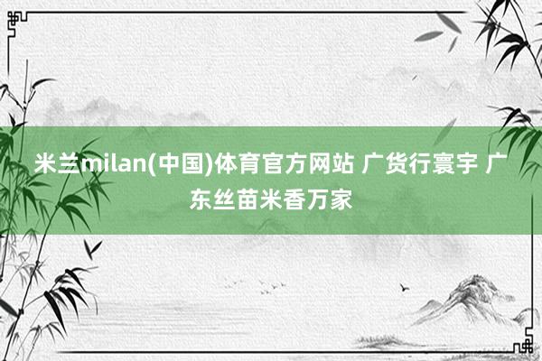 米兰milan(中国)体育官方网站 广货行寰宇 广东丝苗米香万家