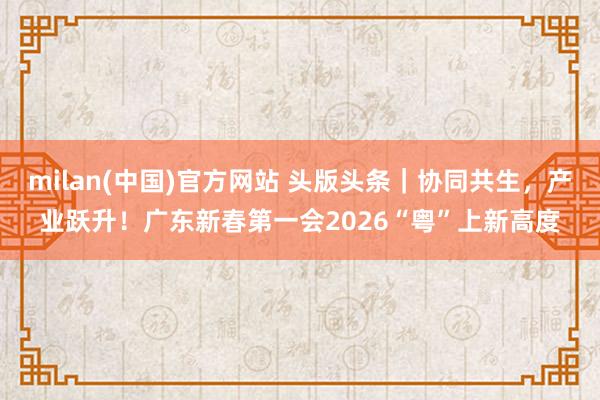 milan(中国)官方网站 头版头条｜协同共生，产业跃升！广东新春第一会2026“粤”上新高度