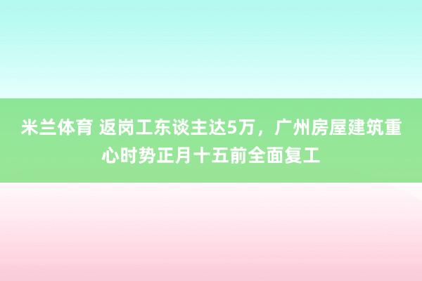 米兰体育 返岗工东谈主达5万，广州房屋建筑重心时势正月十五前全面复工