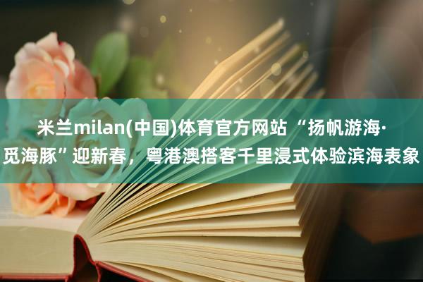 米兰milan(中国)体育官方网站 “扬帆游海·觅海豚”迎新春，粤港澳搭客千里浸式体验滨海表象