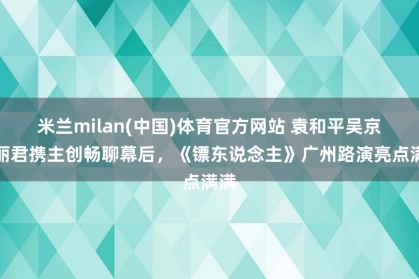 米兰milan(中国)体育官方网站 袁和平吴京陈丽君携主创畅聊幕后，《镖东说念主》广州路演亮点满满