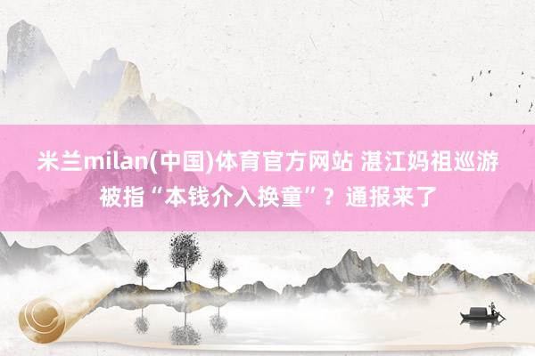 米兰milan(中国)体育官方网站 湛江妈祖巡游被指“本钱介入换童”？通报来了