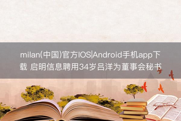 milan(中国)官方IOS|Android手机app下载 启明信息聘用34岁吕洋为董事会秘书