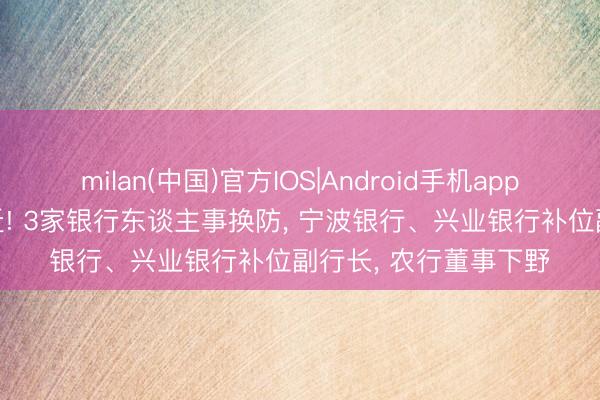 milan(中国)官方IOS|Android手机app下载 38岁高管获升迁! 3家银行东谈主事换防， 宁波银行、兴业银行补位副行长， 农行董事下野