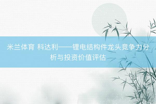 米兰体育 科达利——锂电结构件龙头竞争力分析与投资价值评估