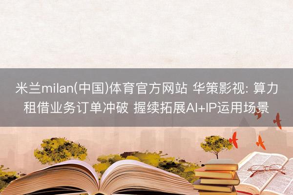 米兰milan(中国)体育官方网站 华策影视: 算力租借业务订单冲破 握续拓展AI+IP运用场景