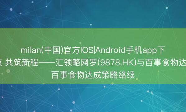 milan(中国)官方IOS|Android手机app下载 联袂共赢 共筑新程——汇领略网罗(9878.HK)与百事食物达成策略络续