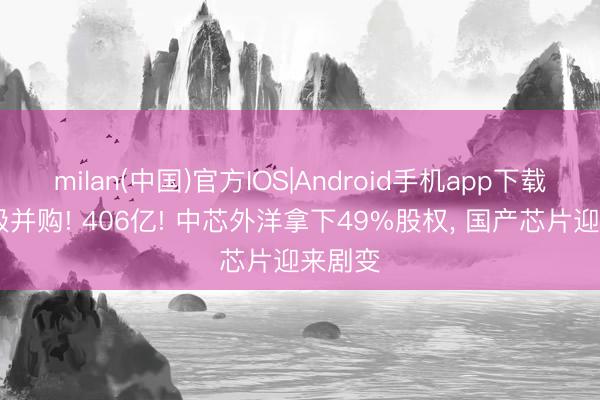 milan(中国)官方IOS|Android手机app下载 史诗级并购! 406亿! 中芯外洋拿下49%股权, 国产芯片迎来剧变