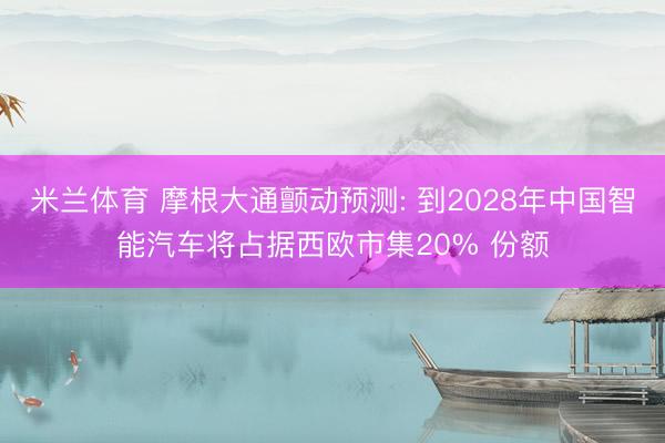 米兰体育 摩根大通颤动预测: 到2028年中国智能汽车将占据西欧市集20% 份额