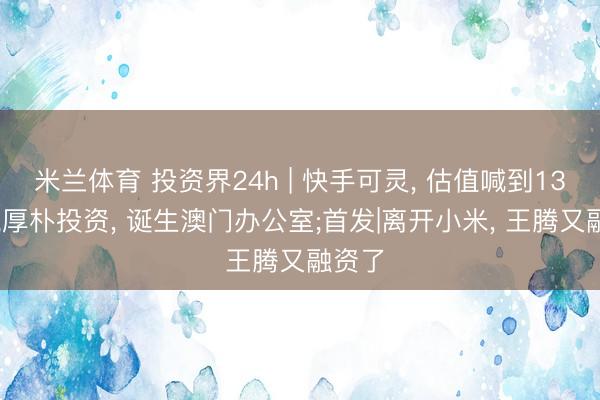 米兰体育 投资界24h | 快手可灵， 估值喊到1300亿;厚朴投资， 诞生澳门办公室;首发|离开小米， 王腾又融资了