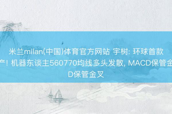 米兰milan(中国)体育官方网站 宇树: 环球首款量产! 机器东谈主560770均线多头发散， MACD保管金叉