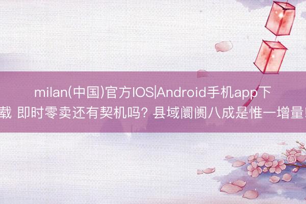 milan(中国)官方IOS|Android手机app下载 即时零卖还有契机吗? 县域阛阓八成是惟一增量!