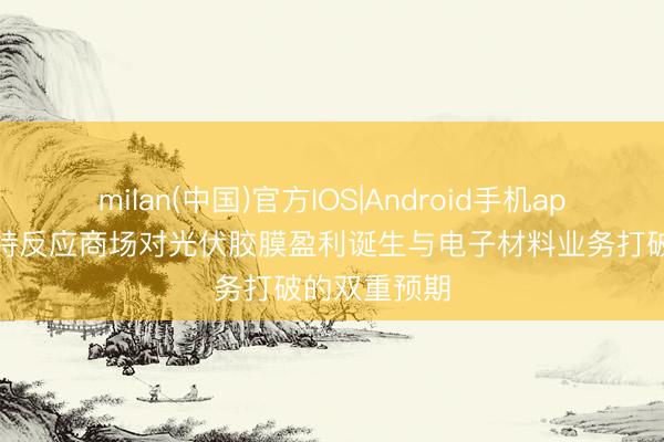 milan(中国)官方IOS|Android手机app下载 福斯特反应商场对光伏胶膜盈利诞生与电子材料业务打破的双重预期