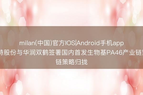 milan(中国)官方IOS|Android手机app下载 沃特股份与华润双鹤签署国内首发生物基PA46产业链策略归拢