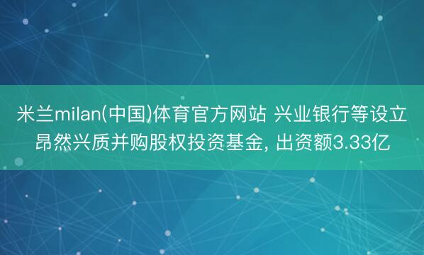 米兰milan(中国)体育官方网站 兴业银行等设立昂然兴质并购股权投资基金， 出资额3.33亿