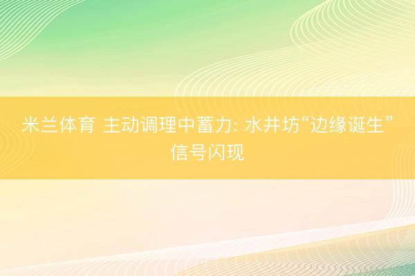 米兰体育 主动调理中蓄力: 水井坊“边缘诞生”信号闪现