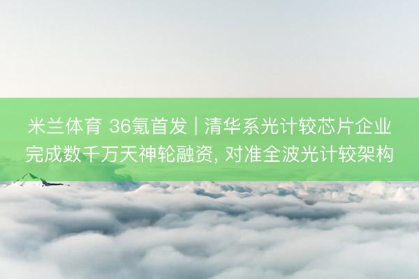米兰体育 36氪首发 | 清华系光计较芯片企业完成数千万天神轮融资， 对准全波光计较架构