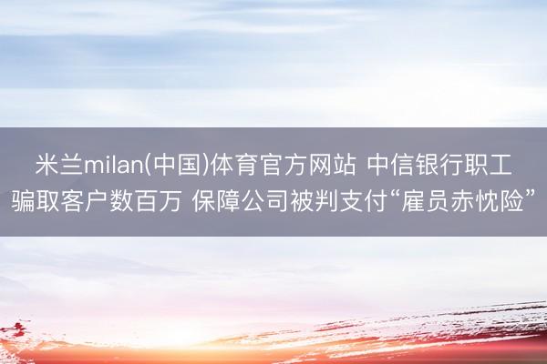 米兰milan(中国)体育官方网站 中信银行职工骗取客户数百万 保障公司被判支付“雇员赤忱险”