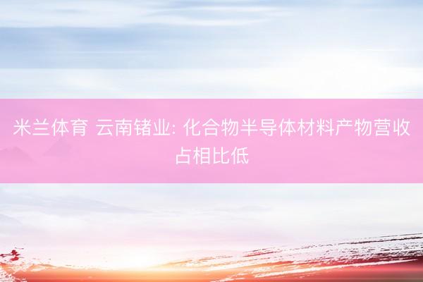 米兰体育 云南锗业: 化合物半导体材料产物营收占相比低