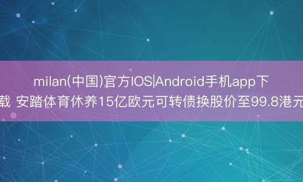 milan(中国)官方IOS|Android手机app下载 安踏体育休养15亿欧元可转债换股价至99.8港元
