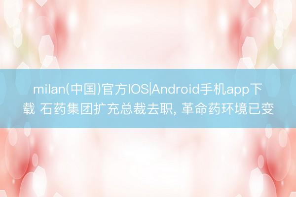 milan(中国)官方IOS|Android手机app下载 石药集团扩充总裁去职， 革命药环境已变