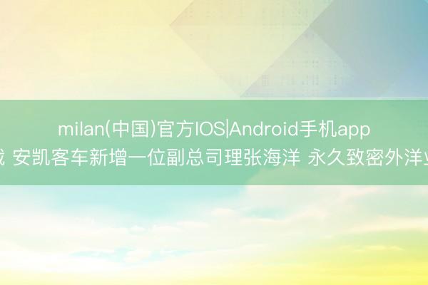 milan(中国)官方IOS|Android手机app下载 安凯客车新增一位副总司理张海洋 永久致密外洋业务