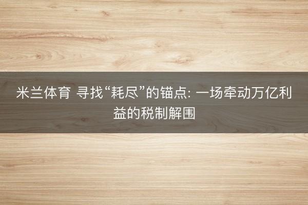 米兰体育 寻找“耗尽”的锚点: 一场牵动万亿利益的税制解围