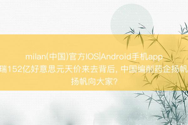 milan(中国)官方IOS|Android手机app下载 恒瑞152亿好意思元天价来去背后， 中国编削药企扬帆向大家?