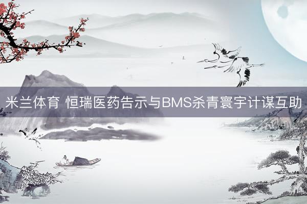 米兰体育 恒瑞医药告示与BMS杀青寰宇计谋互助