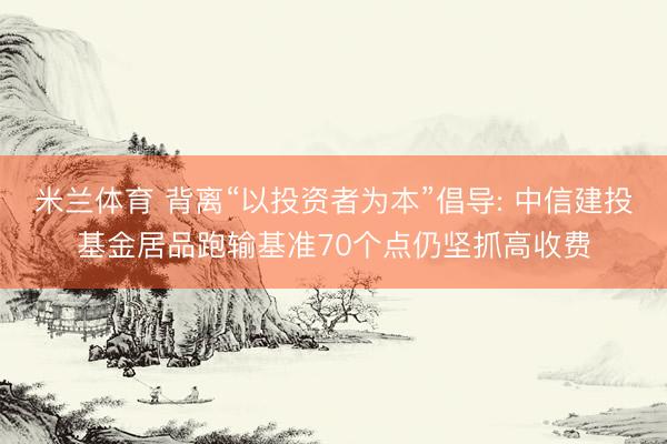 米兰体育 背离“以投资者为本”倡导: 中信建投基金居品跑输基准70个点仍坚抓高收费
