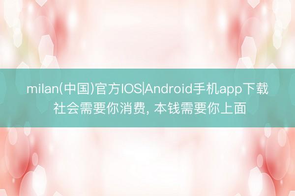 milan(中国)官方IOS|Android手机app下载 社会需要你消费， 本钱需要你上面