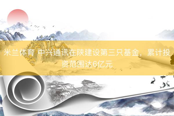 米兰体育 中兴通讯在陕建设第三只基金，累计投资范围达6亿元