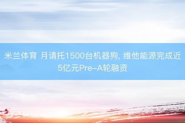 米兰体育 月请托1500台机器狗， 维他能源完成近5亿元Pre-A轮融资