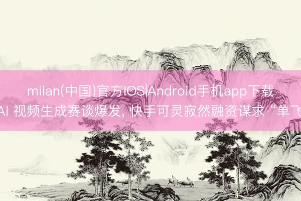 milan(中国)官方IOS|Android手机app下载 AI 视频生成赛谈爆发， 快手可灵寂然融资谋求 “单飞”
