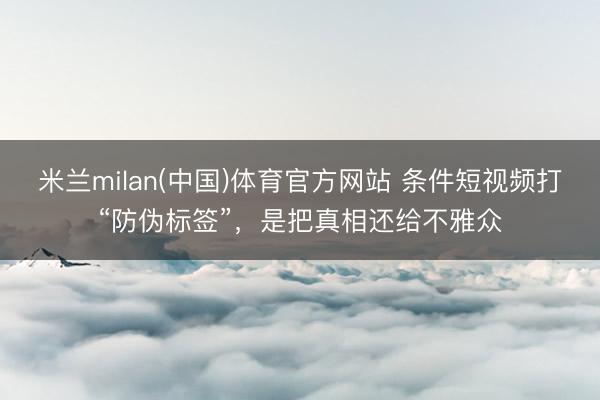 米兰milan(中国)体育官方网站 条件短视频打“防伪标签”，是把真相还给不雅众
