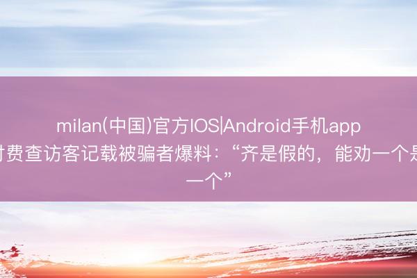 milan(中国)官方IOS|Android手机app下载 付费查访客记载被骗者爆料：“齐是假的，能劝一个是一个”