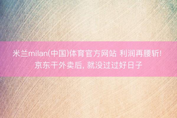 米兰milan(中国)体育官方网站 利润再腰斩! 京东干外卖后， 就没过过好日子
