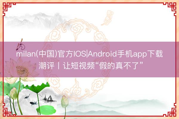 milan(中国)官方IOS|Android手机app下载 潮评丨让短视频“假的真不了”